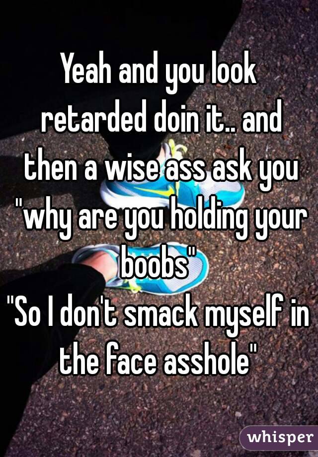 Yeah and you look retarded doin it.. and then a wise ass ask you "why are you holding your boobs" 
"So I don't smack myself in the face asshole" 