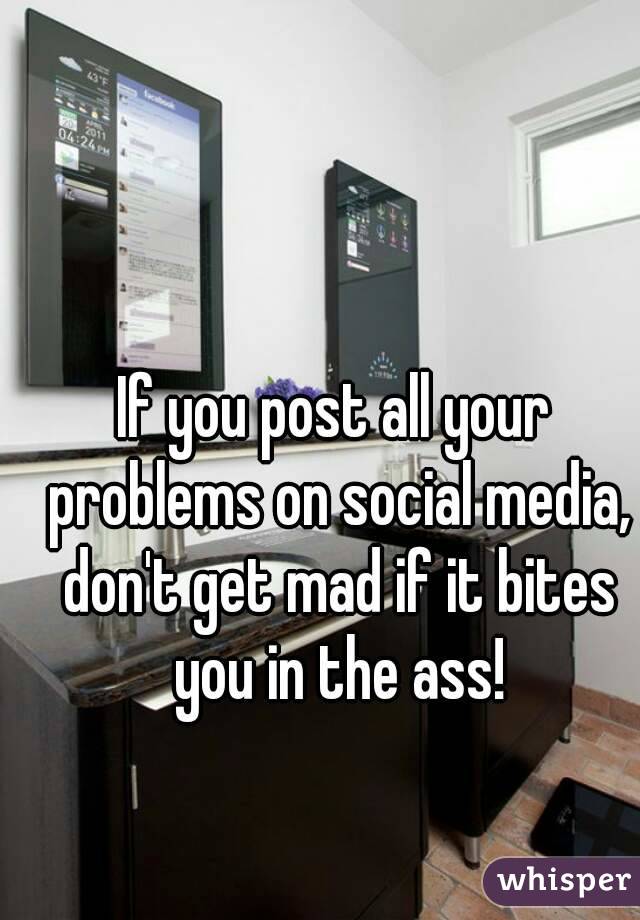 If you post all your problems on social media, don't get mad if it bites you in the ass!
