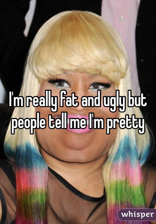 I'm really fat and ugly but people tell me I'm pretty