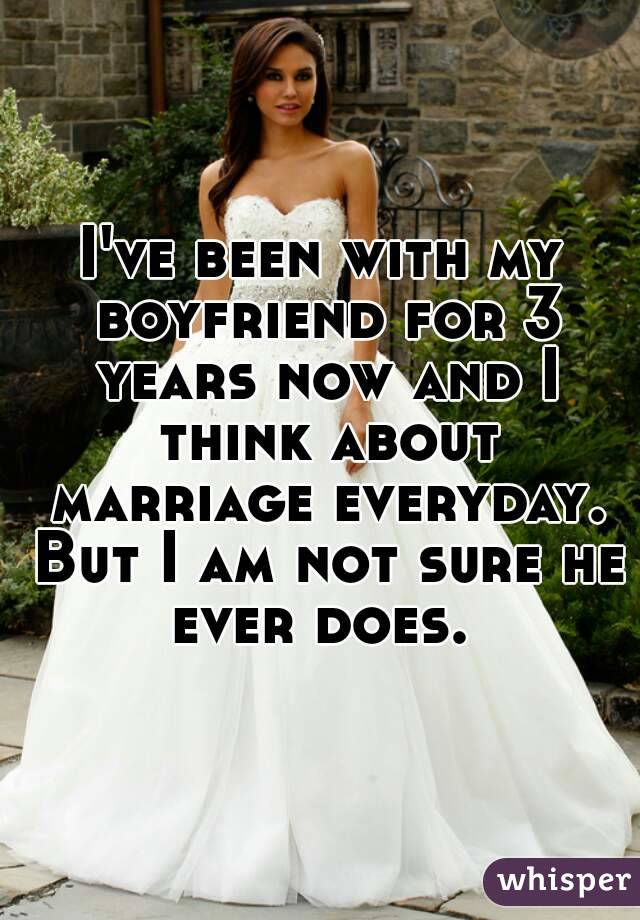 I've been with my boyfriend for 3 years now and I think about marriage everyday. But I am not sure he ever does. 