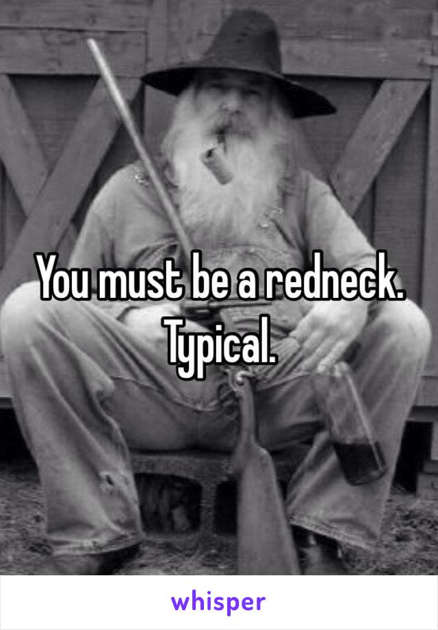 You must be a redneck. Typical. 