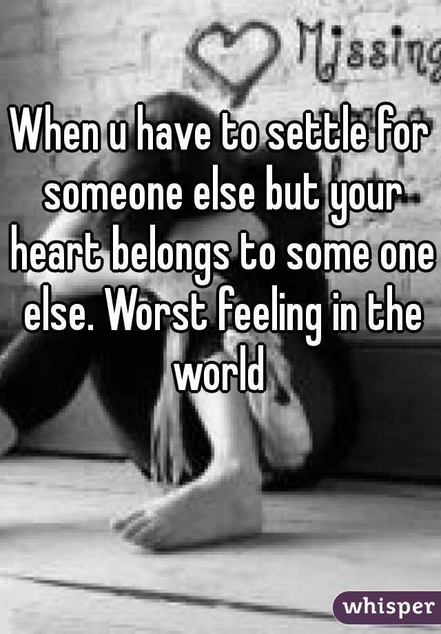 When u have to settle for someone else but your heart belongs to some one else. Worst feeling in the world 