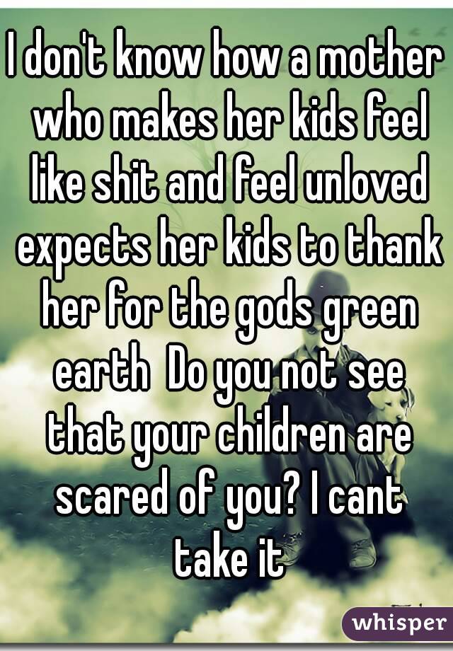 I don't know how a mother who makes her kids feel like shit and feel unloved expects her kids to thank her for the gods green earth  Do you not see that your children are scared of you? I cant take it