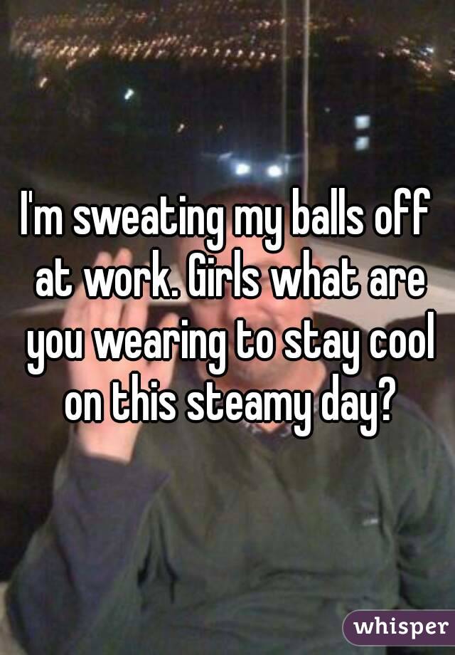 I'm sweating my balls off at work. Girls what are you wearing to stay cool on this steamy day?