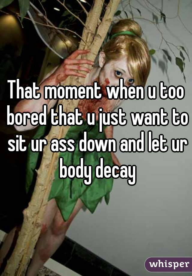 That moment when u too bored that u just want to sit ur ass down and let ur body decay