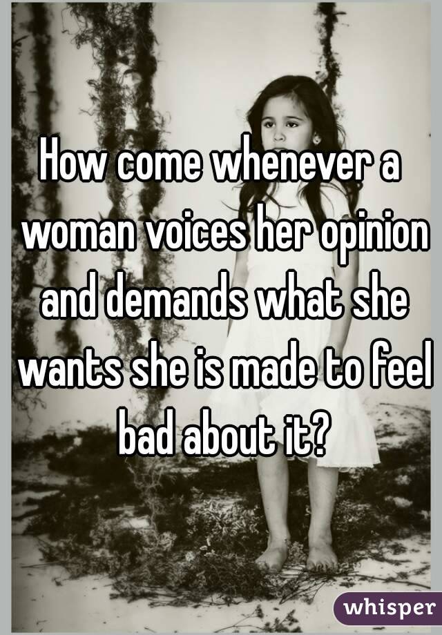 How come whenever a woman voices her opinion and demands what she wants she is made to feel bad about it?