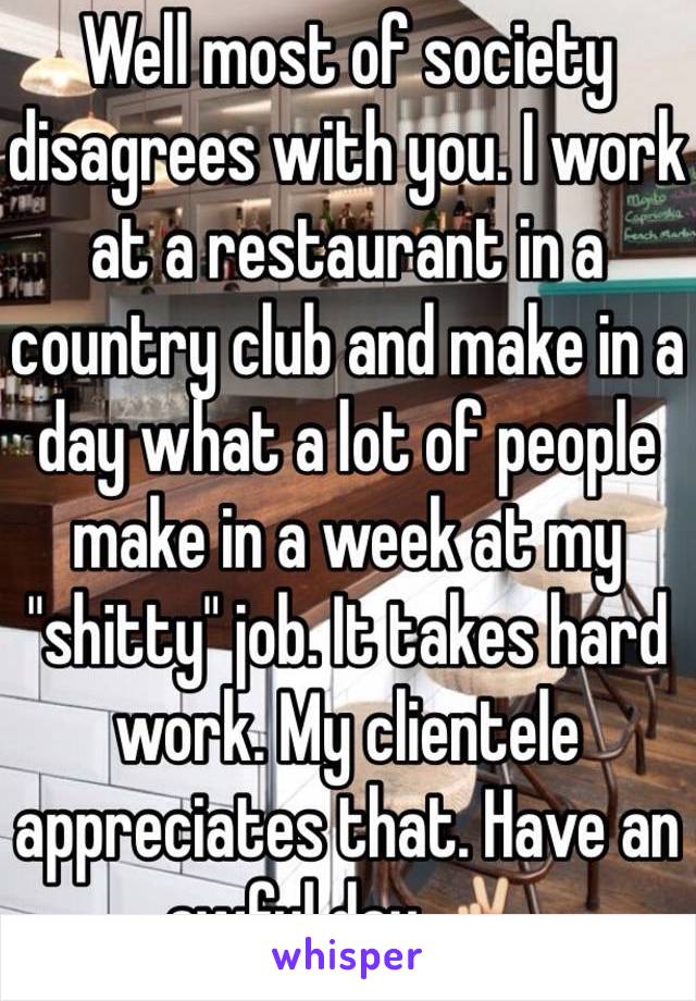 Well most of society disagrees with you. I work at a restaurant in a country club and make in a day what a lot of people make in a week at my "shitty" job. It takes hard work. My clientele appreciates that. Have an awful day ✌️