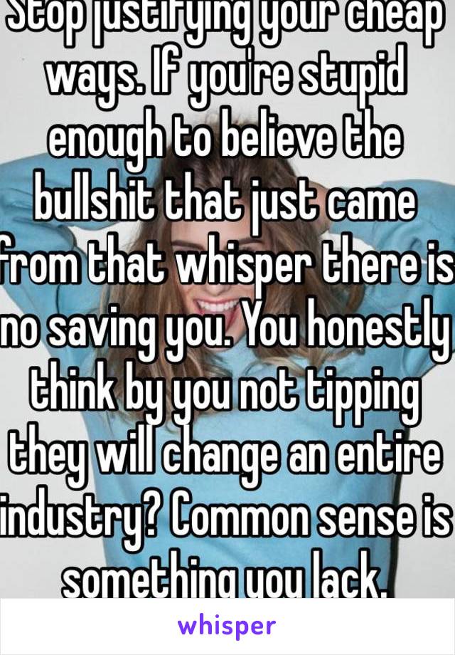 Stop justifying your cheap ways. If you're stupid enough to believe the bullshit that just came from that whisper there is no saving you. You honestly think by you not tipping they will change an entire industry? Common sense is something you lack.