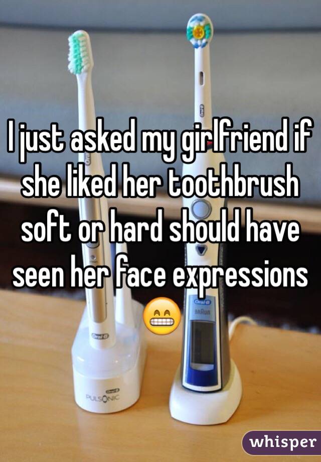I just asked my girlfriend if she liked her toothbrush soft or hard should have seen her face expressions 😁