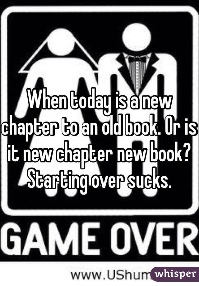When today is a new chapter to an old book. Or is it new chapter new book? Starting over sucks. 