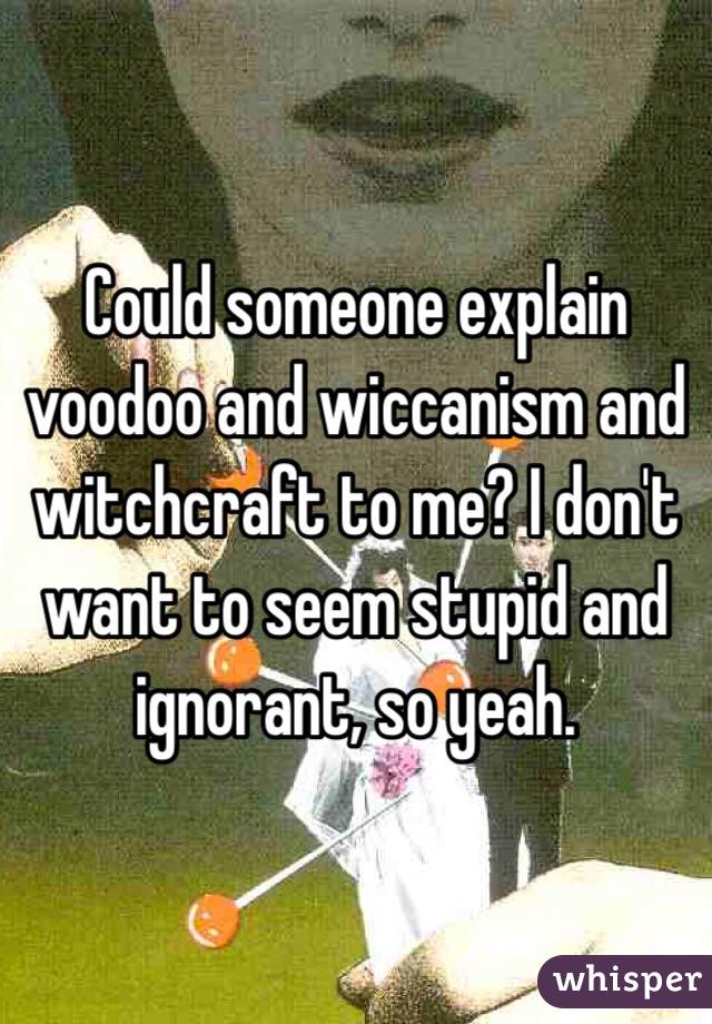 Could someone explain voodoo and wiccanism and witchcraft to me? I don't want to seem stupid and ignorant, so yeah. 