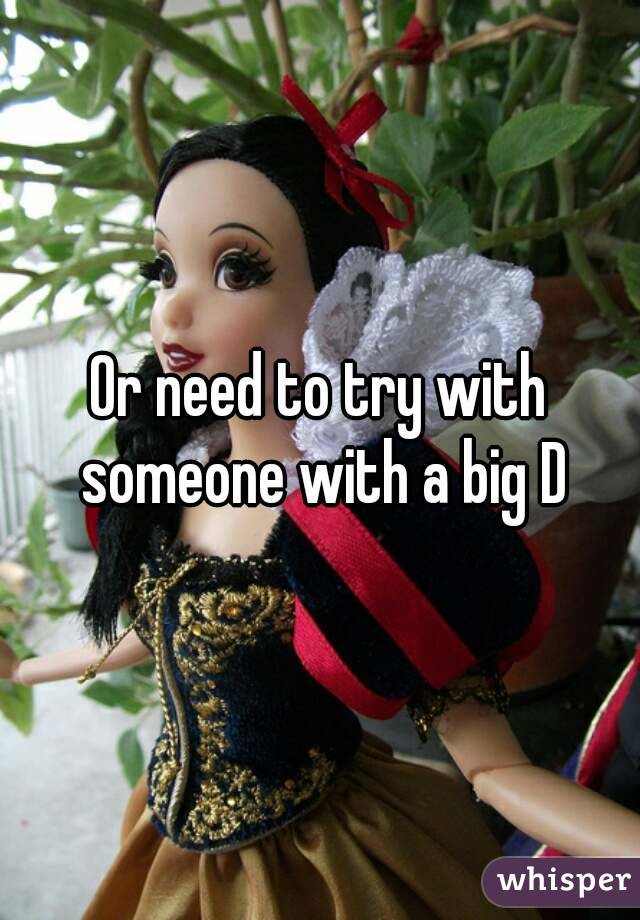 Or need to try with someone with a big D