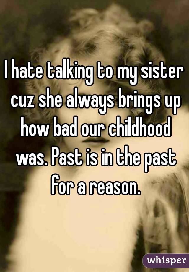 I hate talking to my sister cuz she always brings up how bad our childhood was. Past is in the past for a reason.