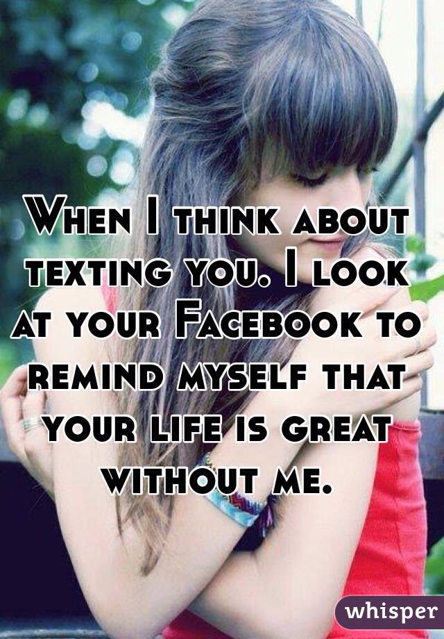 When I think about texting you. I look at your Facebook to remind myself that your life is great without me.