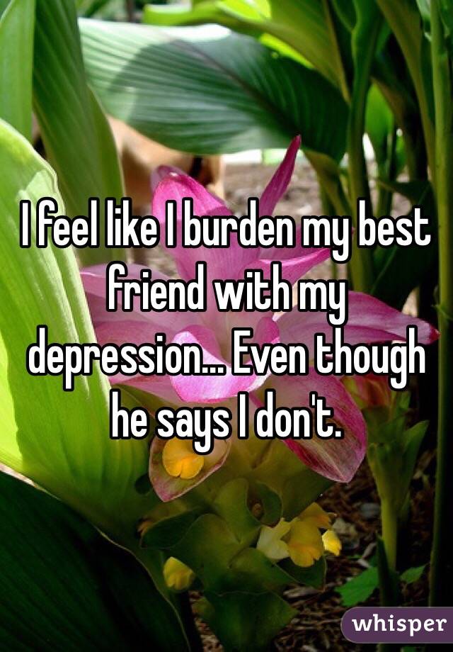 I feel like I burden my best friend with my depression... Even though he says I don't. 