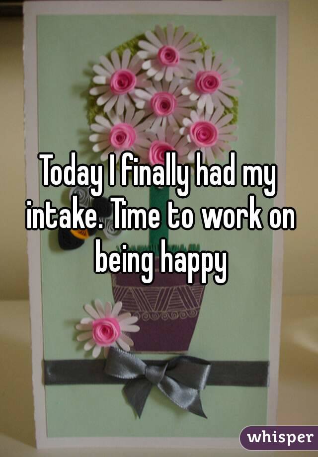 Today I finally had my intake. Time to work on being happy