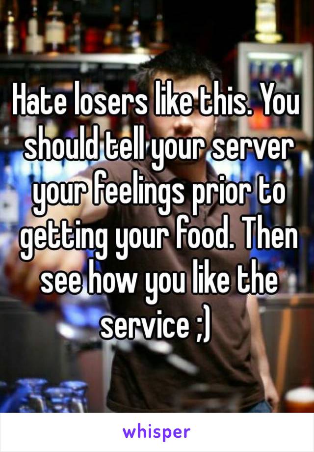 Hate losers like this. You should tell your server your feelings prior to getting your food. Then see how you like the service ;) 