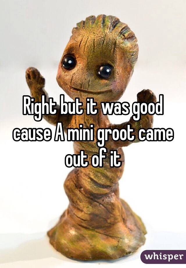 Right but it was good cause A mini groot came out of it 