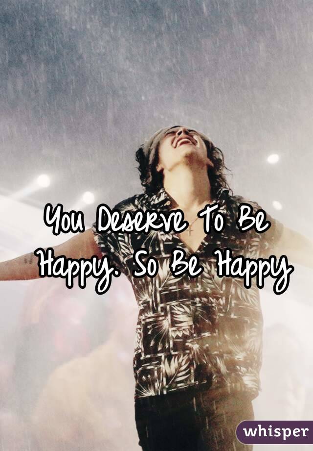 You Deserve To Be Happy. So Be Happy