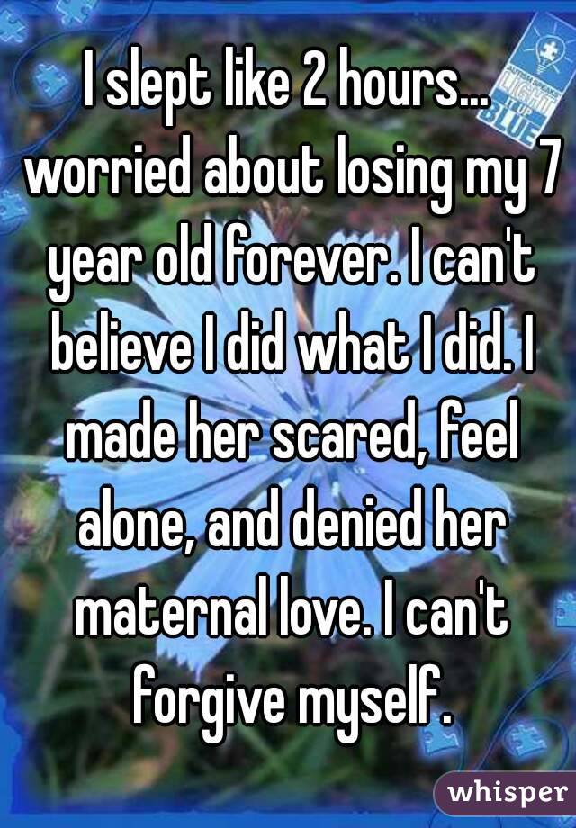 I slept like 2 hours... worried about losing my 7 year old forever. I can't believe I did what I did. I made her scared, feel alone, and denied her maternal love. I can't forgive myself.