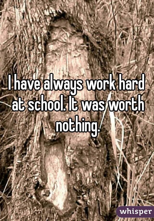 I have always work hard at school. It was worth nothing.