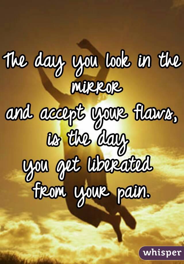 The day you look in the mirror
and accept your flaws,
is the day 
you get liberated 
from your pain.