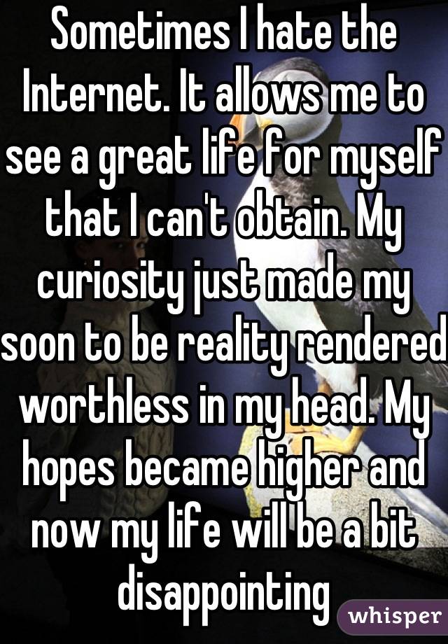 Sometimes I hate the Internet. It allows me to see a great life for myself that I can't obtain. My curiosity just made my soon to be reality rendered worthless in my head. My hopes became higher and now my life will be a bit disappointing