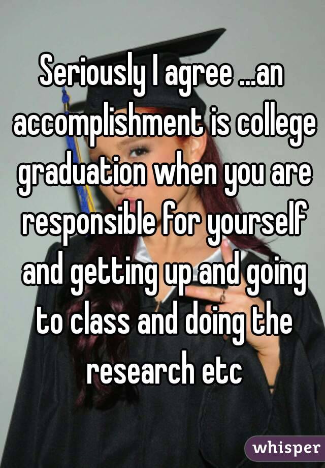 Seriously I agree ...an accomplishment is college graduation when you are responsible for yourself and getting up and going to class and doing the research etc