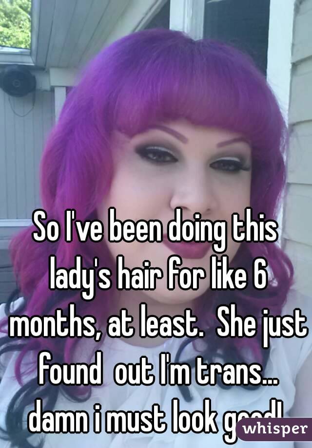 So I've been doing this lady's hair for like 6 months, at least.  She just found  out I'm trans... damn i must look good! 