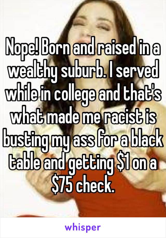 Nope! Born and raised in a wealthy suburb. I served while in college and that's what made me racist is busting my ass for a black table and getting $1 on a $75 check.