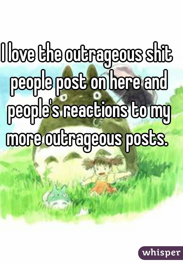 I love the outrageous shit people post on here and people's reactions to my more outrageous posts. 