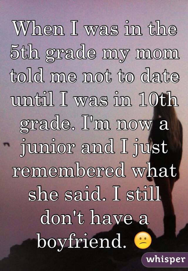 When I was in the 5th grade my mom told me not to date until I was in 10th grade. I'm now a junior and I just remembered what she said. I still don't have a boyfriend. 😕