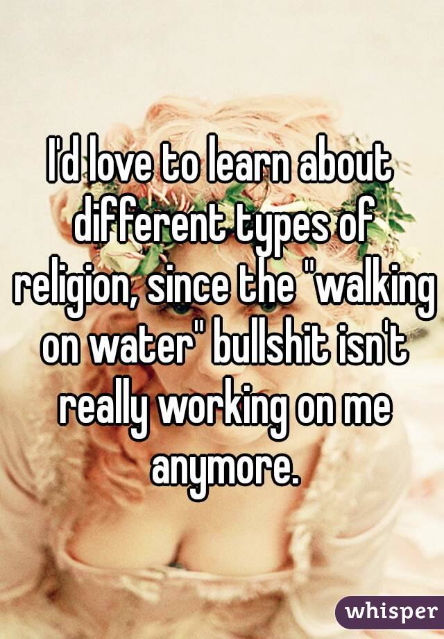I'd love to learn about different types of religion, since the "walking on water" bullshit isn't really working on me anymore.