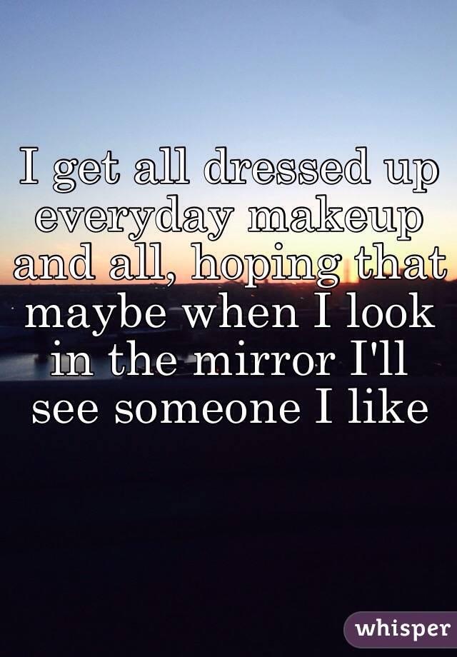 I get all dressed up everyday makeup and all, hoping that maybe when I look in the mirror I'll see someone I like