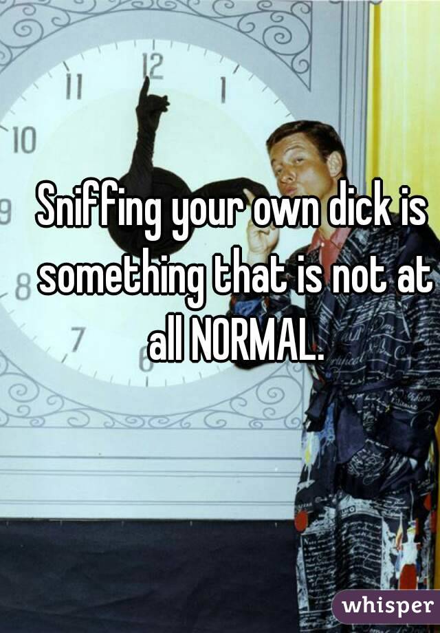 Sniffing your own dick is something that is not at all NORMAL.