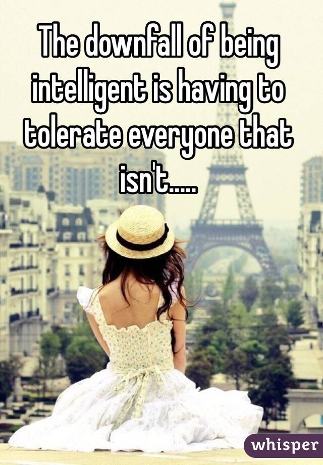  The downfall of being intelligent is having to tolerate everyone that isn't.....