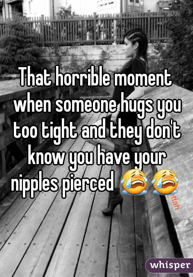 That horrible moment when someone hugs you too tight and they don't know you have your nipples pierced 😭😭 
