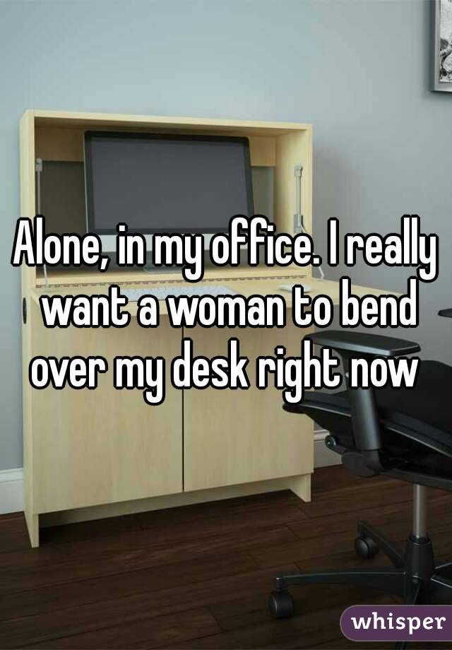 Alone, in my office. I really want a woman to bend over my desk right now 