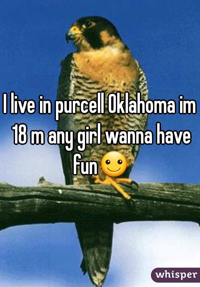I live in purcell Oklahoma im 18 m any girl wanna have fun☺