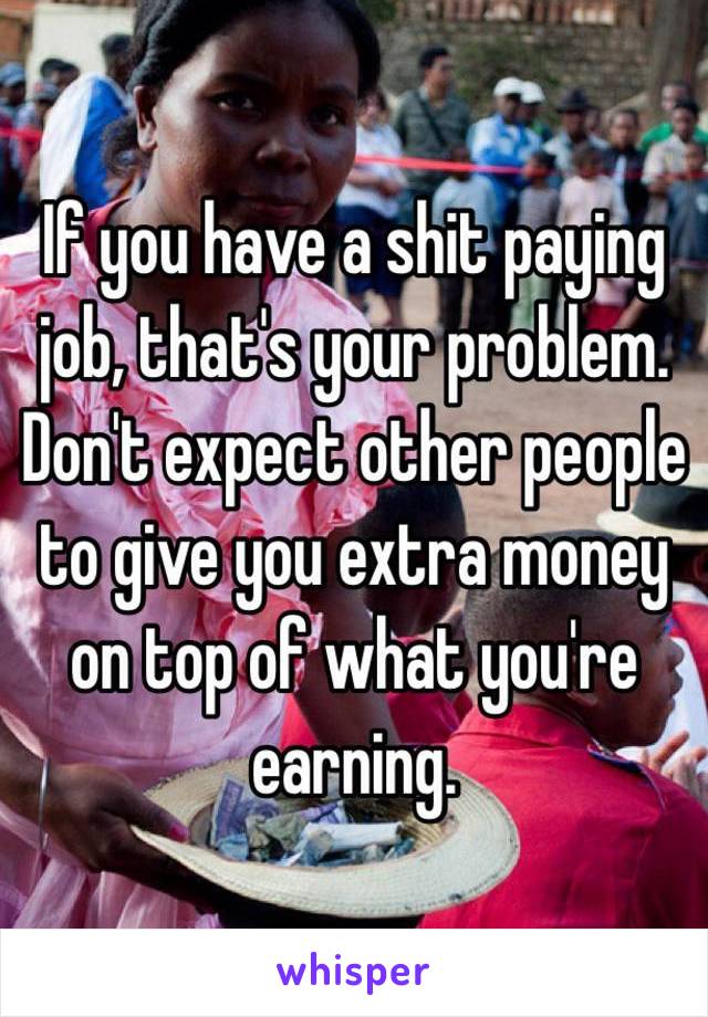 If you have a shit paying job, that's your problem. Don't expect other people to give you extra money on top of what you're earning.