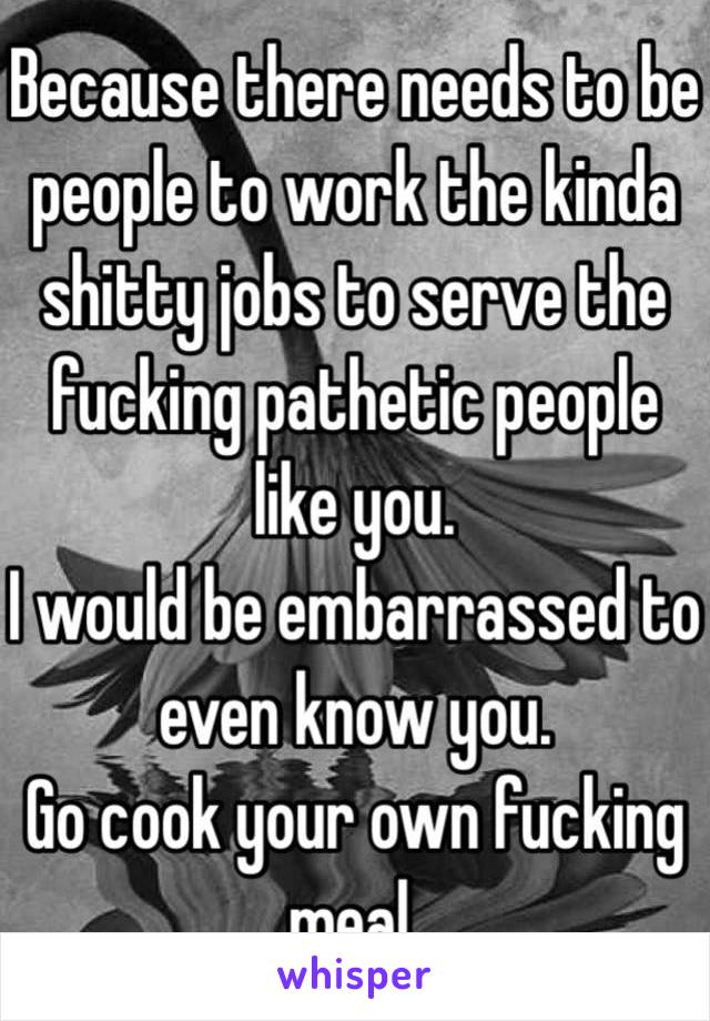 Because there needs to be people to work the kinda shitty jobs to serve the fucking pathetic people like you.
I would be embarrassed to even know you.
Go cook your own fucking meal.