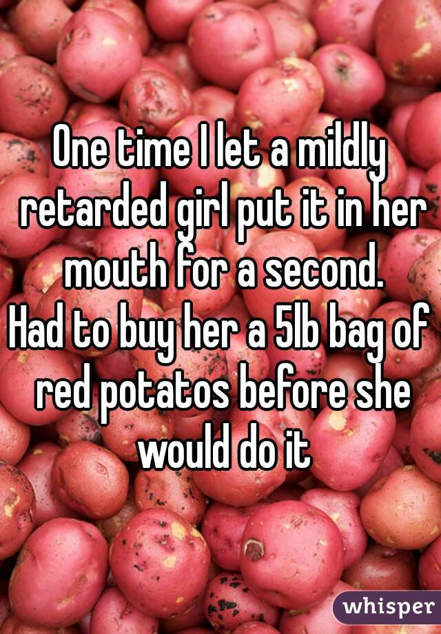 One time I let a mildly retarded girl put it in her mouth for a second.
Had to buy her a 5lb bag of red potatos before she would do it