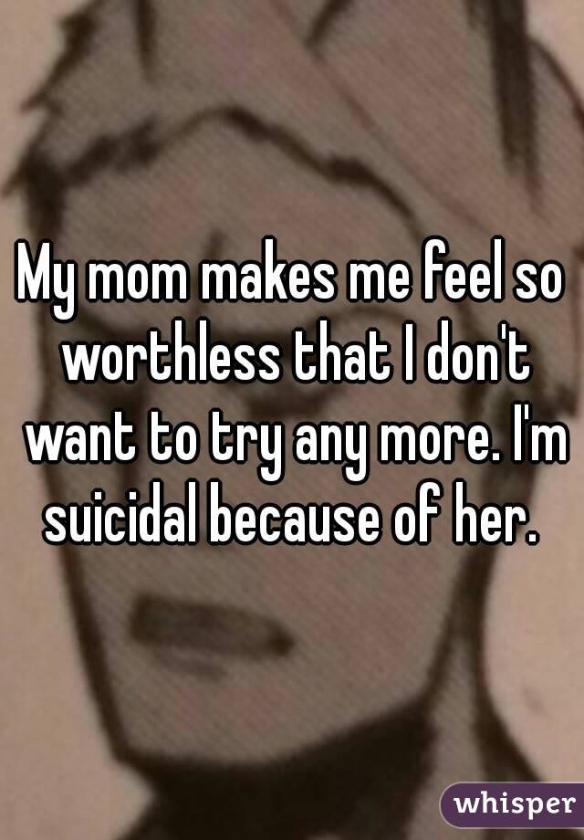 My mom makes me feel so worthless that I don't want to try any more. I'm suicidal because of her. 