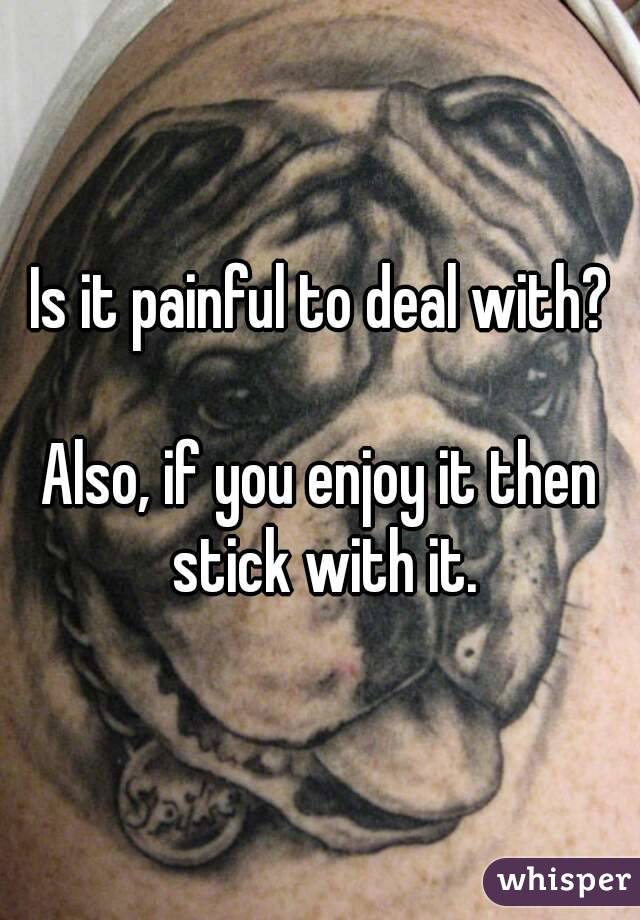 Is it painful to deal with?

Also, if you enjoy it then stick with it.