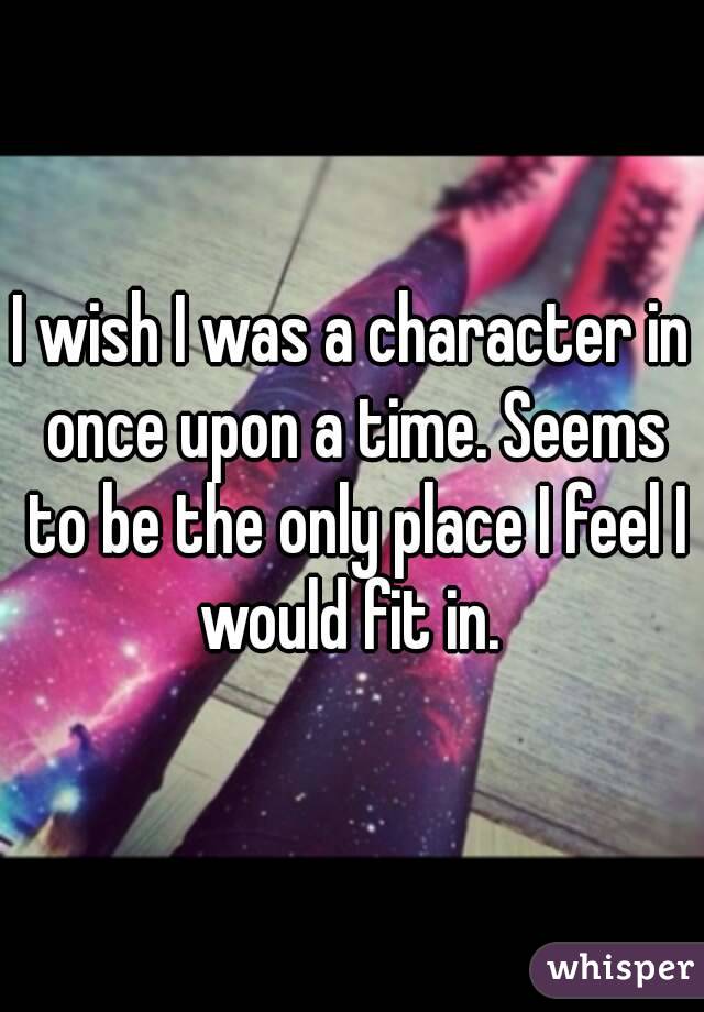 I wish I was a character in once upon a time. Seems to be the only place I feel I would fit in. 