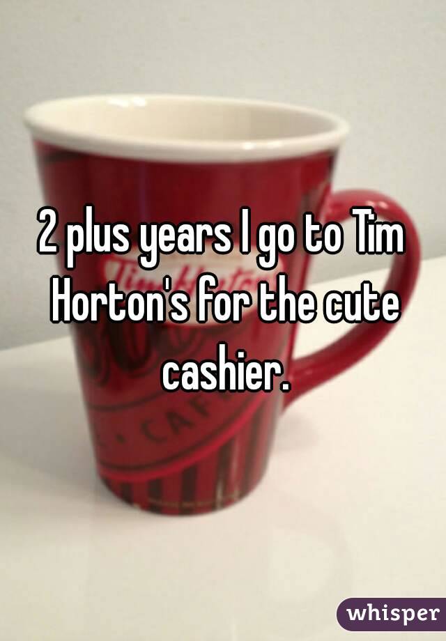 2 plus years I go to Tim Horton's for the cute cashier.