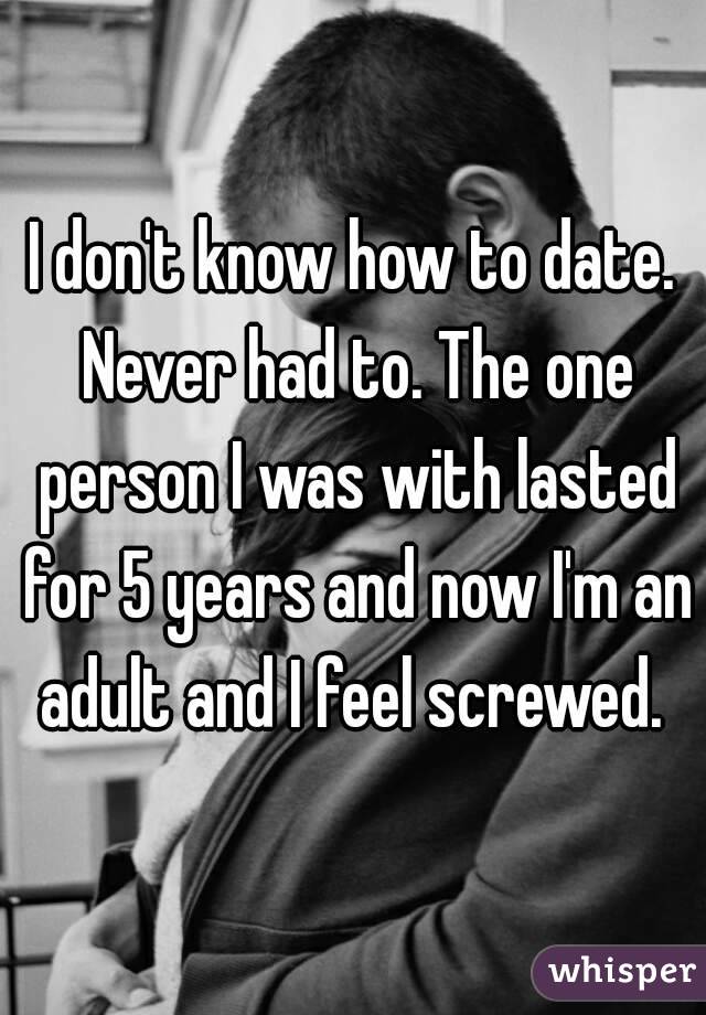 I don't know how to date. Never had to. The one person I was with lasted for 5 years and now I'm an adult and I feel screwed. 