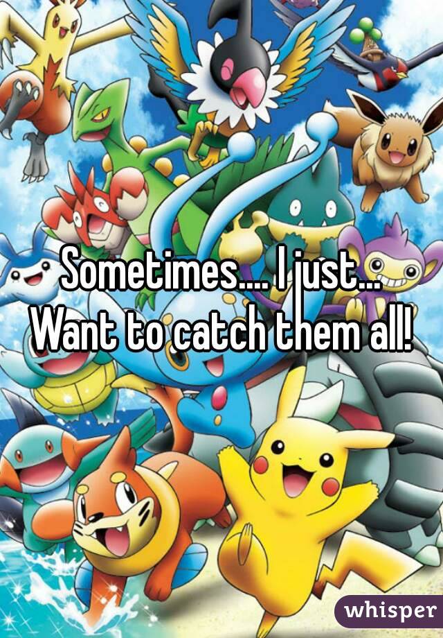Sometimes.... I just...
Want to catch them all!