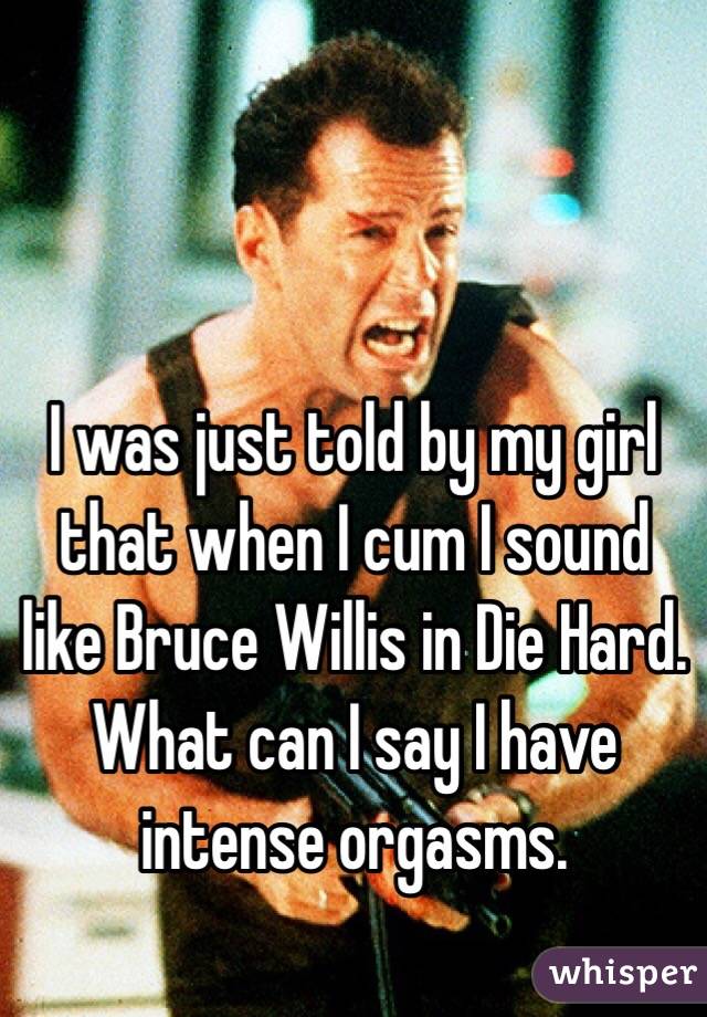   I was just told by my girl that when I cum I sound like Bruce Willis in Die Hard.  What can I say I have intense orgasms. 