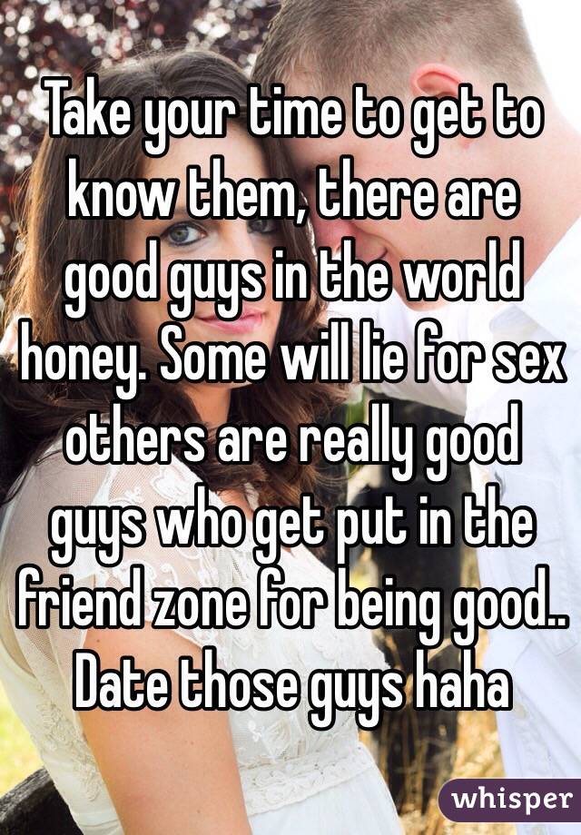 Take your time to get to know them, there are good guys in the world honey. Some will lie for sex others are really good guys who get put in the friend zone for being good.. Date those guys haha